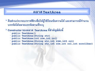 คล&ส TextArea
 ค%อสวนประกอบกราฟฟกเพ%อใหผใชป7อนขอความได และส&ม&รถมจ"านวน
  บรรทดไดหลายบรรทดตามทระบ/
 Constructor ของคล&ส TextArea ท,-ส%&คญม,ดงน,U
   •   public   TextArea()
   •   public   TextArea(String str)
   •   public   TextArea(int row,int col)
   •   public   TextArea(String str,int row,int col)
   •   public   TextArea(String str,int row,int col,int scrollbar)
 