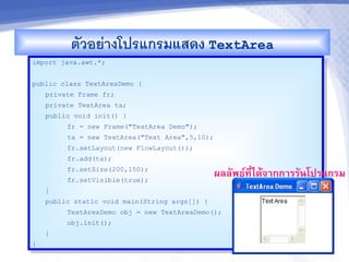 ตวอยางโปรแกรมแสดง TextArea
import java.awt.*;


public class TextAreaDemo {
    private Frame fr;
    private TextArea ta;
    public void init() {
         fr = new Frame("TextArea Demo");
         ta = new TextArea("Text Area",5,10);
         fr.setLayout(new FlowLayout());
         fr.add(ta);
         fr.setSize(200,150);
         fr.setVisible(true);
                                                ผลลพธ"ทไดMจ&กก&รรนโปรแกรม
                                                       ,-
    }
    public static void main(String args[]) {
         TextAreaDemo obj = new TextAreaDemo();
         obj.init();
    }
}
 