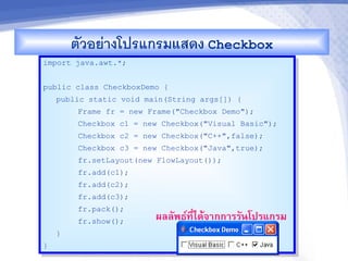 ตวอยางโปรแกรมแสดง Checkbox
import java.awt.*;


public class CheckboxDemo {
    public static void main(String args[]) {
        Frame fr = new Frame("Checkbox Demo");
        Checkbox c1 = new Checkbox("Visual Basic");
        Checkbox c2 = new Checkbox("C++",false);
        Checkbox c3 = new Checkbox("Java",true);
        fr.setLayout(new FlowLayout());
        fr.add(c1);
        fr.add(c2);
        fr.add(c3);
        fr.pack();
        fr.show();       ผลลพธ"ท,-ไดMจ&กก&รรนโปรแกรม
    }
}
 