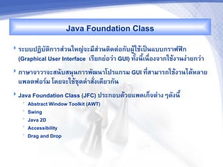 Java Foundation Class
 ระบบปฏ7บต7ก&รส'วนใหญ'จะม,ส'วนต7ดต'อกบผCMใชMเปJนแบบกร&ฟฟAก
  (Graphical User Interface เร,ยกย'อว'& GUI) ทUงน,เนR-องจ&กใชMง&นง'&ยกว'&
                                                  U
 ภ&ษ&จ&ว&จะสนบสนนก&รพฒน&โปรแกรม GUI ท,ส&ม&รถใชMง&นไดMหล&ย
                                       -
  แพลตฟอร"ม โดยจะใชMชดค%&ส-งเด,ยวกน
 Java Foundation Class (JFC) ประกอบดMวยแพคเก<จต'&งๆดงน,U
   •   Abstract Window Toolkit (AWT)
   •   Swing
   •   Java 2D
   •   Accessibility
   •   Drag and Drop
 