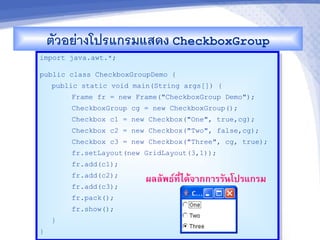 ตวอยางโปรแกรมแสดง CheckboxGroup
import java.awt.*;

public class CheckboxGroupDemo {
    public static void main(String args[]) {
        Frame fr = new Frame("CheckboxGroup Demo");
        CheckboxGroup cg = new CheckboxGroup();
        Checkbox c1 = new Checkbox("One", true,cg);
        Checkbox c2 = new Checkbox("Two", false,cg);
        Checkbox c3 = new Checkbox("Three", cg, true);
        fr.setLayout(new GridLayout(3,1));
        fr.add(c1);
        fr.add(c2);
                          ผลลพธ"ท,-ไดMจ&กก&รรนโปรแกรม
        fr.add(c3);
        fr.pack();
        fr.show();
    }
}
 