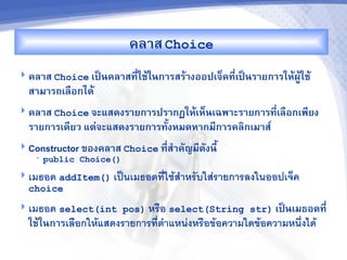 คล&ส Choice
 คล&ส Choice เปJนคล&สท,ใชMในก&รสรM&งออปเจ<คท,-เปJนร&ยก&รใหMผCMใชM
                        -
  ส&ม&รถเลRอกไดM
 คล&ส Choice จะแสดงร&ยก&รปร&กฏใหMเห<นเฉพ&ะร&ยก&รท,เลRอกเพ,ยง
                                                   -
  ร&ยก&รเด,ยว แต'จะแสดงร&ยก&รทUงหมดห&กม,ก&รคล7กเม&ส"
 Constructor ของคล&ส Choice ท,ส%&คญม,ดงน,U
                               -
    •   public Choice()
 เมธอด addItem() เป$นเมธอดทใชส"าหรบใสรายการลงในออปเจค
  choice
 เมธอด select(int pos) หร%อ select(String str) เปJนเมธอดท,-
  ใชMในก&รเล%อกใหแสดงรายการทต"าแหนงหร%อขอความใดขอความหน6งได
 