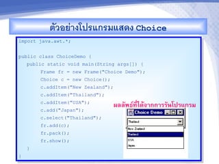 ตวอยางโปรแกรมแสดง Choice
import java.awt.*;


public class ChoiceDemo {
    public static void main(String args[]) {
        Frame fr = new Frame("Choice Demo");
        Choice c = new Choice();
        c.addItem("New Zealand");
        c.addItem("Thailand");
        c.addItem("USA");
                                    ผลลพธ"ท,-ไดMจ&กก&รรนโปรแกรม
        c.add("Japan");
        c.select("Thailand");
        fr.add(c);
        fr.pack();
        fr.show();
    }
}
 