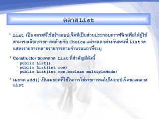 คล&ส List
   List เป$นคลาสทใชสรางออปเจคทเป$นสวนประกอบกราฟฟกเพ%อใหผใช
    สามารถเล%อกรายการคลายกบ Choice แตจะแตกตางกนตรงท List จะ
    แสดงรายการหลายรายการตามจ"านวนแถวทระบ/
 Constructor ของคล&ส List ท,ส%&คญม,ดงน,U
                             -
     •   public List()
     •   public List(int row)
     •   public List(int row,boolean multipleMode)
 เมธอด add()เป$นเมธอดทใชในการใสรายการลงไปในออปเจคของคล&ส
  List
 