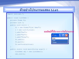 ตวอยางโปรแกรมแสดง List
import java.awt.*;

public class ListDemo {
   private Frame fr;
   private List l;
   public void init() {
        fr = new Frame("List Demo");
        l = new List(3,true);
        l.add("One");                    ผลลพธ"ท,-ไดMจ&กก&รรนโปรแกรม
        l.add("Two");
        l.add("Three");
        fr.add(l);
        fr.pack();
        fr.setVisible(true);
   }
   public static void main(String args[]) {
        ListDemo obj = new ListDemo();
        obj.init();
   }
 