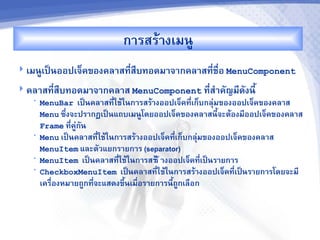 ก&รสรM&งเมนC
 เมนCเปJนออปเจ<คของคล&สท,สRบทอดม&จ&กคล&สท,-ชR-อ MenuComponent
                          -
 คล&สท,-สบทอดม&จ&กคล&ส MenuComponent ท,ส%&คญม,ดงน,U
          R                             -
   •   MenuBar เปJนคล&สท,ใชMในก&รสรM&งออปเจ<คท,เก<บกล'มของออปเจ<คของคล&ส
                           -                     -
       Menu ซb-งจะปร&กฏเปJนแถบเมนCโดยออปเจ<คของคล&สน,UจะตMองม,ออปเจ<คของคล&ส
       Frame ท,คC'กน
                -
   •   Menu เปJนคล&สท,ใชMในก&รสรM&งออปเจ<คท,เก<บกล'มของออปเจ<คของคล&ส
                      -                     -
       MenuItem และตวแยกร&ยก&ร (separator)
   •   MenuItem เปJนคล&สท,ใชMในก&รสรMรM &งออปเจ<คท,เปJนร&ยก&ร
                             -                      -
   •   CheckboxMenuItem เปJนคล&สท,ใชMในก&รสรM&งออปเจ<คท,เปJนร&ยก&รโดยจะม,
                                      -                     -
       เครR-องหม&ยถCกท,จะแสดงขbUนเมR-อร&ยก&รน,UถCกเลRอก
                       -
 