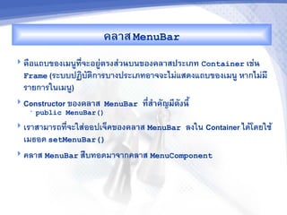 คล&ส MenuBar
 คRอแถบของเมนทจะอยCตรงส'วนบนของคล&สประเภท Container เช'น
                    '
  Frame (ระบบปฏบตการบางประเภทอาจจะไมแสดงแถบของเมน หากไมม
  รายการในเมน)
 Constructor ของคล&ส   MenuBar   ท,ส%&คญม,ดงน,U
                                    -
   •   public MenuBar()
 เราสามารถทจะใสออปเจคของคล&ส MenuBar          ลงใน Container ไดโดยใช
  เมธอด setMenuBar()
 คลาส MenuBar ส%บทอดมาจากคลาส MenuComponent
 