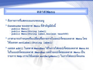 คล&ส Menu
 คRอรายการทแสดงบนแถบของเมน
 Constructor ของคล&ส Menu ท,ส%&คญม,ดงน,U
                             -
   •   public Menu()
   •   public Menu(String label)
   •   public Menu(String label,boolean tearOff)
 เราสามารถก"าหนดหร%อเปลยนช%อรายการในออปเจคของคล&ส Menu โดย
  ใชเมธอด setLabel(String label)
 เมธอด add() ในคลาส MenuBar ใชในการใสออปเจคของคล&ส Menu ลง
  ไปในออปเจ<คของคล&ส MenuBar แต'ถM&ออปเจคของคล&ส Menu เป$น
  รายการ Help เราจะใชเมธอด setHelpMenu() ในการใสออปเจคแทน
 