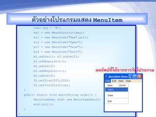 ตวอยางโปรแกรมแสดง MenuItem
         char key = 'N';
         ms1 = new MenuShortcut(key);
         mi1 = new MenuItem("New",ms1);
         mi2 = new MenuItem("Open");
         mi3 = new MenuItem("Save");
         mi4 = new MenuItem("Exit");
         m1.add(mi1); m1.add(mi2);
         m1.addSeparator();
         m1.add(mi3);
         m1.addSeparator();                ผลลพธ"ท,-ไดMจ&กก&รรนโปรแกรม
         m1.add(mi4);
         fr.setSize(200,200);
         fr.setVisible(true);
    }
    public static void main(String args[]) {
         MenuItemDemo mid= new MenuItemDemo();
         mid.init();
    }
}
 
