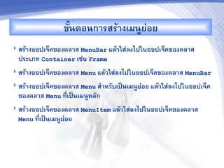 ขUนตอนการสรางเมนCย'อย
 สรางออปเจคของคล&ส MenuBar แลวใสลงไปในออปเจคของคล&ส
  ประเภท Container เชน Frame
 สรางออปเจคของคล&ส Menu แลวใสลงไปในออปเจคของคล&ส MenuBar

 สรางออปเจคของคล&ส Menu ส%&หรบเปJนเมนCยอย แลวใสลงไปในออปเจค
                                        '
  ของคล&ส Menu ท,เปJนเมนCหลก
                 -
 สรางออปเจคของคล&ส MenuItem แลวใสลงไปในออปเจคของคล&ส
  Menu ท,-เปJนเมนCยอย
                   '
 
