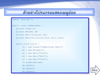 ตวอยางโปรแกรมแสดงเมนCยอย
                               '
import java.awt.*;


public class SubMenuDemo {
   private Frame fr;
   private MenuBar mb;
   private Menu m1,m2,m3, ms1;
   private MenuItem mi2,mi3,mi4, msi1, msi2;


   public void init() {
        fr = new Frame("SubMenuItem Demo");
        mb = new MenuBar();
        m1 = new Menu("File");
        m2 = new Menu("Edit");
        m3 = new Menu("View");
        fr.setMenuBar(mb);
        mb.add(m1);
        mb.add(m2);
        mb.add(m3);
 