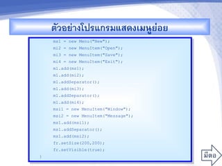 ตวอยางโปรแกรมแสดงเมนCยอย
                          '
    ms1 = new Menu("New");
    mi2 = new MenuItem("Open");
    mi3 = new MenuItem("Save");
    mi4 = new MenuItem("Exit");
    m1.add(ms1);
    m1.add(mi2);
    m1.addSeparator();
    m1.add(mi3);
    m1.addSeparator();
    m1.add(mi4);
    msi1 = new MenuItem("Window");
    msi2 = new MenuItem("Message");
    ms1.add(msi1);
    ms1.addSeparator();
    ms1.add(msi2);
    fr.setSize(200,200);
    fr.setVisible(true);
}
 