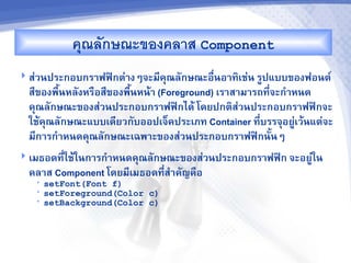 ค/ณลกษณะของคลาส Component
 ส'วนประกอบกร&ฟฟAกต'&งๆจะม,คณลกษณะอRนอ&ท7เช'น รCปแบบของฟอนต"
                                     -
  ส,ของพRUนหลงหรRอส,ของพRนหนM& (Foreground) เร&ส&ม&รถท,-จะก%&หนด
                         U
  คณลกษณะของส'วนประกอบกร&ฟฟAกไดM โดยปกต7สวนประกอบกร&ฟฟAกจะ
                                                 '
  ใชMคณลกษณะแบบเด,ยวกบออปเจ<คประเภท Container ท,บรรจอยCเวMนแต'จะ
                                                     -        '
  ม,ก&รก%&หนดคณลกษณะเฉพ&ะของส'วนประกอบกร&ฟฟAกนUนๆ
 เมธอดท,-ใชMในก&รก%&หนดคณลกษณะของส'วนประกอบกร&ฟฟAก จะอยC'ใน
  คล&ส Component โดยม,เมธอดท,ส%&คญคRอ
                             -
   •   setFont(Font f)
   •   setForeground(Color c)
   •   setBackground(Color c)
 