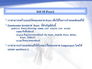 คล&ส Font
 เร&ส&ม&รถสรM&งออปเจ<คของคล&ส Font เพRอใชMในก&รก%&หนดฟอนต"ไดM
                                       -
 Constructor ของคล&ส Font    ท,ส%&คญม,ดงน,U
                                -
   •   public Font(String name,int style,int size)
         — name ค%อช%อฟอนต4
         — style ค%อรปแบบของฟอนต4 เชน Font.PLAIN,Font.BOLD,

              Font.ITALIC
         — size ค%อขนาดของฟอนต4


 เราสามารถก"าหนดฟอนต4ใหกบออปเจคของคลาส Component โดยใช
  เมธอด setFont()
 