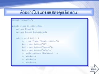 ตวอยางโปรแกรมแสดงคณลกษณะ
import java.awt.*;


public class AttributeDemo {
   private Frame fr;
   private Button bn1,bn2,bn3;


   public void init() {
        fr = new Frame("ShowAttribute");
        bn1 = new Button("OK");
        bn2 = new Button("Cancel");
        bn3 = new Button("Help");
        fr.setLayout(new FlowLayout());
        fr.add(bn1);
        fr.add(bn2);
        fr.add(bn3);
 