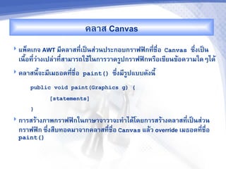 คล&ส Canvas
 แพ<คเกจ AWT ม,คล&สท,-เปJนส'วนประกอบกร&ฟฟAกท,ชR-อ Canvas
                                              -               ซb-งเปJน
  เนRอท,-ว'&งเปล'&ท,-ส&ม&รถใชMในก&รว&ดรCปกร&ฟฟAกหรRอเข,ยนขMอคว&มใดๆไดM
     U
 คล&สน,Uจะม,เมธอดท,ชR-อ paint()
                    -              ซbงม,รปแบบดงน,U
                                     - C
      public void paint(Graphics g) {
            [statements]
      }
 ก&รสรM&งภ&พกร&ฟฟAกในภ&ษ&จ&ว&จะท%&ไดMโดยก&รสรM&งคล&สท,-เปJนส'วน
  กร&ฟฟAก ซb-งสRบทอดม&จ&กคล&สท,ชR-อ Canvas แลMว override เมธอดท,-ชR-อ
                               -
  paint()
 