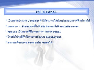 คลาส Panel
 เป$นคลาสประเภท Container ท%&ใหMสามารถใสสวนประกอบกราฟฟกตางๆได

 แตกตางจาก Frame ตรงทไมม title bar และไม'ม, resizable corner
   Applet เป$นคลาสทส%บทอดมาจากคลาส Panel
 โดยทวไปจะมตวจดการวางผงแบบ FlowLayout

 สามารถทจะบรรจ/   Panel ลงใน Frame ได
 