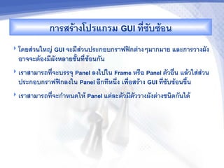 การสรางโปรแกรม GUI ทซบซอน
 โดยสวนใหญ GUI จะมสวนประกอบกราฟฟกตางๆมากมาย     และการวางผง
  อาจจะตองมผงหลายช2นทซอนกน
                 Panel ลงไปใน Frame หร%อ Panel ตวอ%น แลวใสสวน
 เราสามารถทจะบรรจ/
  ประกอบกราฟฟกลงใน Panel อกทหน6ง เพ%อสราง GUI ทซบซอนข62น
 เราสามารถทจะก"าหนดให Panel แตละตวมตววางผงตางชนดกนได
 