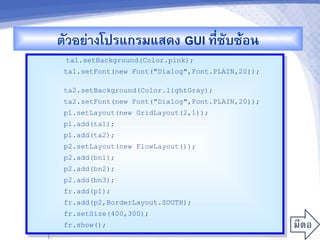 ตวอยางโปรแกรมแสดง GUI ท,ซบซMอน
                            -
     ta1.setBackground(Color.pink);
    ta1.setFont(new Font("Dialog",Font.PLAIN,20));

    ta2.setBackground(Color.lightGray);
    ta2.setFont(new Font("Dialog",Font.PLAIN,20));
    p1.setLayout(new GridLayout(2,1));
    p1.add(ta1);
    p1.add(ta2);
    p2.setLayout(new FlowLayout());
    p2.add(bn1);
    p2.add(bn2);
    p2.add(bn3);
    fr.add(p1);
    fr.add(p2,BorderLayout.SOUTH);
    fr.setSize(400,300);
    fr.show();
}
 