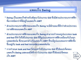 แพคเก<จ Swing
 Swing เป$นแพคเกจส"าหรบพฒนาโปรแกรม GUI ซ6งมสวนประกอบกราฟฟก
  ทมากชนดกวาทมอยในแพคเกจ AWT
 สวนประกอบกราฟฟกของแพคเกจ Swing จะมลกษณะทดกวาสวนประกอบ
  กราฟฟกของแพคเกจ AWT
 สวนประกอบกราฟฟกของแพคเกจ Swing สามารถก"าหนดรปแบบของ look
  and feel ทท"าใหไดโปรแกรม GUI ทมรปแบบของกราฟฟกเหม%อนกนในท/ก
  แพลตฟอร4ม ซ6งจะแตกตางกบแพคเกจ AWT ทจะมรปแบบของกราฟฟกซ6ง
  ข62นอยกบ look and feel ของแตละแพลตฟอร4ม
 การก"าหนด look and feel ไดเองท"าใหโปรแกรม
                                       GUI ทใชออปเจคของ
  แพคเกจ Swing แสดงผลไดชากวาโปรแกรม GUI ทใชออปเจคของ    แพค
  เกจ AWT
 