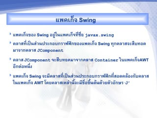 แพคเก<จ Swing
 แพคเก<จของ Swing อยC'ในแพคเกจทช%อ javax.swing
 คล&สท,-เปJนส'วนประกอบกร&ฟฟAกของแพคเก<จ Swing ทกคล&สจะสRบทอด
  ม&จ&กคล&ส JComponent
 คล&ส JComponent จะส%บทอดม&จากคลาส Container ในแพคเก<จAWT
  อ,กต'อหนbง
           -
 แพคเก<จ Swing จะม,คล&สท,-เปJนส'วนประกอบกร&ฟฟAกท,-สอดคลMองกบคล&ส
  ในแพคเก<จ AWT โดยคล&สเหล'&น,จะม,ชR-อขbUนตMนดMวยตวอกษร ‘J’
                              U
 