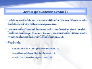 เมธอด getContentPane()
 เร&ไม'ส&ม&รถท,จะใส'ส'วนประกอบกร&ฟฟAกลงใน JFrame ไดMโดยตรง แต'จะ
                -
  ตMองใส'ลงในหนM&ต'&งท,-เปJน content pane แทน
 เร&ส&ม&รถท,-จะเร,ยกออปเจ<คของคล&สประเภท Container ดงกล'&วม&ไดM
  โดยใชMเมธอดท,ชR-อ getContentPane() และส&ม&รถท,จะใส'สวนประกอบ
               -                                 -     '
  กร&ฟฟAกลงในออปเจ<คดงกล'&วไดMโดยใชMเมธอด add()
 ตวอย'&งเช'น

      Container c = fr.getContentPane();
      c.setLayout(new BorderLayout());
      c.add(bn1,BorderLayout.SOUTH);
 