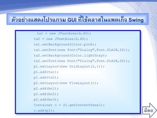 ตวอยางแสดงโปรแกรม GUI ท,-ใชMคล&สในแพคเก<จ Swing
         ta1 = new JTextArea(4,40);
       ta2 = new JTextArea(4,40);
       ta1.setBackground(Color.pink);
       ta1.setFont(new Font("Dialog",Font.PLAIN,20));
       ta2.setBackground(Color.lightGray);
       ta2.setFont(new Font("Dialog",Font.PLAIN,20));
       p1.setLayout(new GridLayout(2,1));
       p1.add(ta1);
       p1.add(ta2);
       p2.setLayout(new FlowLayout());
       p2.add(bn1);
       p2.add(bn2);
       p2.add(bn3);
       Container c = fr.getContentPane();
       c.add(p1);
 