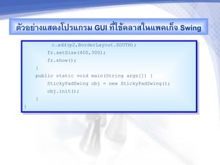 ตวอยางแสดงโปรแกรม GUI ท,-ใชMคล&สในแพคเก<จ Swing
          c.add(p2,BorderLayout.SOUTH);
         fr.setSize(400,300);
         fr.show();
     }
     public static void main(String args[]) {
         StickyPadSwing obj = new StickyPadSwing();
         obj.init();
     }
 }
 