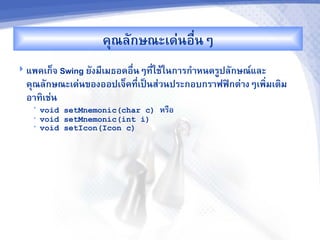 คณลกษณะเด'นอR-นๆ
 แพคเก<จ Swing ยงม,เมธอดอR-นๆท,-ใชMในก&รก%&หนดรCปลกษณ"และ
  คณลกษณะเด'นของออปเจ<คท,เปJนส'วนประกอบกร&ฟฟAกต'&งๆเพ7มเต7ม
                         -                            -
  อ&ท7เช'น
   •   void setMnemonic(char c)   หรRอ
   •   void setMnemonic(int i)
   •   void setIcon(Icon c)
 