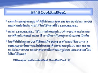 คล&ส LookAndFeel
 แพคเก<จ Swing จะอนญ&ตใหMผCMใชMก%&หนด look and feel ของโปรแกรม GUI
  บนแพลตฟอร"มต'&งๆเองไดM โดยใชMคล&สท,-ชR-อ LookAndFeel
 คล&ส LookAndFeel    ใชMในก&รก%&หนดรCปแบบต'&งๆของส'วนประกอบ
  กร&ฟฟAกเช'น ฟอนต" ขน&ด ส, ก&รจดก&รกบเหตก&รณ" (Event) เปJนตMน
 โดยท-วไปโปรแกรม GUI ท,-ใชMแพคเก<จ Swing จะสรM&งออปเจ<คของคล&ส
  UIManager ขbUนม&ตอนรนโปรแกรม เพRอตรวจสอบรCปแบบ look and feel
                                  -
  ของโปรแกรม GUI และเร&ส&ม&รถท,จะก%&หนดรCปแบบ look and feel ใหม'
                               -
  ไดMโดยใชMเมธอด
      UIManager setLookAndFeel(LoodAndFeel l)
 