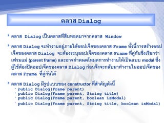 คล&ส Dialog
 คลาส Dialog เป$นคลาสทส%บทอดมาจากคลาส Window

 คลาส Dialog จะท"างานอยภายใตออปเจคของคลาส Frame ท2งน2การสรางออป
  เจคของคลาส Dialog จะตองระบ/ออปเจคของคลาส Frame ทคกนซ6งเรยกวา
  เฟรมแม (parent frame) และอาจก%&หนดโหมดการท"างานใหMเปJนแบบ modal ซ6ง
  ผใชตองปดออปเจคของคลาส Dialog กอนจ6งจะกลบมาท"างานในออปเจคของ
  คลาส Frame ทคกนได
 คลาส Dialog มรปแบบของ        constructor ทส"าคญดงน2
   •   public   Dialog(Frame   parent)
   •   public   Dialog(Frame   parent, String title)
   •   public   Dialog(Frame   parent, boolean isModal)
   •   public   Dialog(Frame   parent, String title, boolean isModal)
 