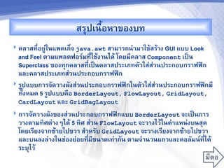 สรปเนRอห&ของบท
                           U
 คล&สท,-อยC'ในแพคเก<จ java.awt ส&ม&รถน%&ม&ใชMสรM&ง GUI แบบ Look
  and Feel ต&มแพลตฟอร"มท,-ใชMง&นไดM โดยม,คล&ส Component เปJน
  Superclass ของทกคล&สท,เปJนคล&สประเภทตวใส'ส'วนประกอบกร&ฟฟAก
                           -
  และคล&สประเภทส'วนประกอบกร&ฟฟAก
 รCปแบบก&รจดว&งผงส'วนประกอบกร&ฟฟAกในตวใส'ส'วนประกอบกร&ฟฟAกม,
  ทUงหมด 5 รCปแบบคRอ BorderLayout, FlowLayout, GridLayout,
  CardLayout และ GridBagLayout
 ก&รจดว&งผงของส'วนประกอบกร&ฟฟAกแบบ BorderLayout จะเปJนก&ร
  ว&งต&มท7ศต'&งๆไดM 5 ท7ศ ส'วน FlowLayout จะว&งไวMในต%&แหน'งบนสด
  โดยเร,ยงจ&กซM&ยไปขว& ส%&หรบ GridLayout จะว&งเร,ยงจ&กซM&ยไปขว&
  และบนลงล'&งในช'องย'อยท,-ม,ขน&ดเท'&กน ต&มจ%&นวนแถวและคอลมน"ท,-ไดM
  ระบไวM
 