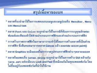 สรปเนRอห&ของบท
                           U
 คล&สท,-จะน%&ม&ใชMในก&รแสดงแถบเมนCและเมนCยอยคRอ MenuBar, Menu
                                           '
  และ MenuItem
 คล&ส Font และ Color จะถCกน%&ม&ใชMในกรณ,ทตMองก&รระบคณลกษณะ
                                          ,-
  ฟอนต"และส,ของตวใส'สวนประกอบกร&ฟฟAกและส'วนประกอบกร&ฟฟAก
                     '
 ก&รสรM&งภ&พกร&ฟฟAกในภ&ษ&จ&ว&จะท%&ไดMโดยก&รสรM&งคล&สท,-เปJนส'วน
  กร&ฟฟAก ซb-งสRบทอดม&จ&กคล&ส Canvas แลMว override เมธอด paint()
 คล&ส Graphics จะม,เมธอดในก&รว&ดรCปทรงกร&ฟฟAกต'&งๆหล&ยเมธอด

 คล&สในแพคเก<จ javax.swing จะถCกน%&ม&ใชMในก&รสรM&ง GUI คลM&ยกบ
  java.awt แต'จะม,แบบ Look and Feel ท,-เหมRอนกนในทกแพลตฟอร"ม โดย
  ไม'ขนอยCกบแพลตฟอร"มท,น%&ไปใชMง&น
      bU '             -
 