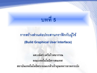 บทท 5
  การสรางสวนตอประสานกราฟกกบผใช
    (Build Graphical User Interface)

           ผศ.ธนศา เคร"อไวศยวรรณ
           คณะเทคโนโลย,สารสนเทศ
สถาบ0นเทคโนโลย,พระจอมเกล5าเจ5าค6ณทหารลาดกระบ0ง
 