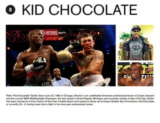 8

KID CHOCOLATE

Peter “Kid Chocolate” Quillin (born June 22, 1983 in Chicago, Illinois) is an undefeated American professional boxer of Cuban descent
and the current WBO Middleweight Champion. He was raised in Grand Rapids, Michigan, and currently resides in New York City. Quillin
has been trained by 4-time Trainer-of-the-Year Freddie Roach and signed to Oscar de la Hoya's Golden Boy Promotions. Kid Chocolate
is currently 30 - 0, having never lost a fight in his nine-year professional career.

 