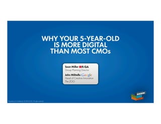 WHY YOUR 5-YEAR-OLD
                                                         IS MORE DIGITAL
                                                        THAN MOST CMOs

                                                              Sean Miller
                                                              Group Planning Director

                                                              John Militello
                                                              Head of Creative Innovation
                                                              The ZOO




Proprietary & Confidential. © 2012 R/GA All rights reserved
 