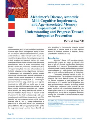 Alternative Medicine Review Volume 13, Number 2 2008

   Review Article


                                        Alzheimer’s Disease, Amnestic
                                         Mild Cognitive Impairment,
                                         and Age-Associated Memory
                                            Impairment: Current
                                      Understanding and Progress Toward
                                            Integrative Prevention
                                                                                                                            Parris M. Kidd, PhD

   Abstract                                                                           other antioxidants. A comprehensive integrative strategy
   Alzheimer’s disease (AD) is the most common form of dementia.                      initiated early in cognitive decline is the most pragmatic
   AD initially targets memory and progressively destroys the mind.                   approach to controlling progression to Alzheimer’s disease.
   The brain atrophies as the neocortex suffers neuronal, synaptic,                   (Altern Med Rev 2008;13(2):85-115)
   and dendritic losses, and the “hallmark” amyloid plaques and
   neurofibrillary tangles proliferate. Pharmacological management,                   Introduction
   at best, is palliative and transiently effective, with marked                                Alzheimer’s disease (AD) is a devastating dis-
   adverse effects. Certain nutrients intrinsic to human biochemistry                 ease that takes away the very essence of a person – their
   (orthomolecules) match or exceed pharmacological drug                              sense of self. AD, the most prevalent form of dementia,
   benefits in double-blind, randomized, controlled trials (RCT),                     accounts for 50-70 percent of dementia cases1 and sig-
   with superior safety. Early intervention is feasible because its                   nificantly impacts patients, families, caregivers, commu-
   heritability is typically minimal and pathological deterioration                   nities, and society as a whole. Current medical manage-
                                                                                      ment of AD is ineffectual, with no cure on the horizon.
   is detectable years prior to diagnosis. The syndrome amnestic
                                                                                                Conventional medicine has little to offer for
   mild cognitive impairment (aMCI) exhibits AD pathology and to
                                                                                      Alzheimer’s disease. The five pharmaceutical drugs ap-
   date has frustrated attempts at intervention. The condition age-
                                                                                      proved in the United States as primary AD therapies
   associated memory impairment (AAMI) is a nonpathological                           can slow the progression of some symptoms, but gen-
   extreme of normal brain aging, but with less severe cognitive                      erally only for 6-12 months;2 half of all patients may
   impairment than aMCI. AAMI is a feasible target for early                          show no improvement. A number of nutrients studied
   intervention against AD, beginning with the modifiable AD risk                     in double-blind, randomized clinical trials (RCTs) have
   factors – smoking, hypertension, homocysteine, type 2 diabetes,                    shown significant efficacy and safety. Nevertheless, the
   insulin resistance, and obesity. Stress reduction, avoidance of                    AD diagnosis comes at such an advanced stage of neu-
   toxins, and mental and physical exercise are important aspects                     rodegeneration, and the disease progression is so unre-
   of prevention. The diet should emphasize omega-3 fatty acids                       mitting, that chances for its eventual effective manage-
   docosahexaenoic acid (DHA) and eicosapentaenoic acid (EPA);                        ment seem remote.
   flavonoids and other antioxidant nutrients; and B vitamins,
                                                                                      Parris M. Kidd, PhD — Cell biology; University of California, Berkeley; contributing
   especially folate, B6, and B12. Dietary supplementation is                         editor, Alternative Medicine Review; health educator; biomedical consultant to
   best focused on those proven from RCT: the phospholipids                           the dietary supplement industry
                                                                                      Correspondence address: 10379 Wolf Drive, Grass Valley, CA 95949
   phosphatidylserine (PS) and glycerophosphocholine (GPC),                           Email: dockidd@dockidd.com
   the energy nutrient acetyl-L-carnitine, vitamins C and E, and


   Page 85

Copyright © 2008 Thorne Research, Inc. All Rights Reserved. No Reprint Without Written Permission. Alternative Medicine Review Volume 13, Number 2 June 2008
 