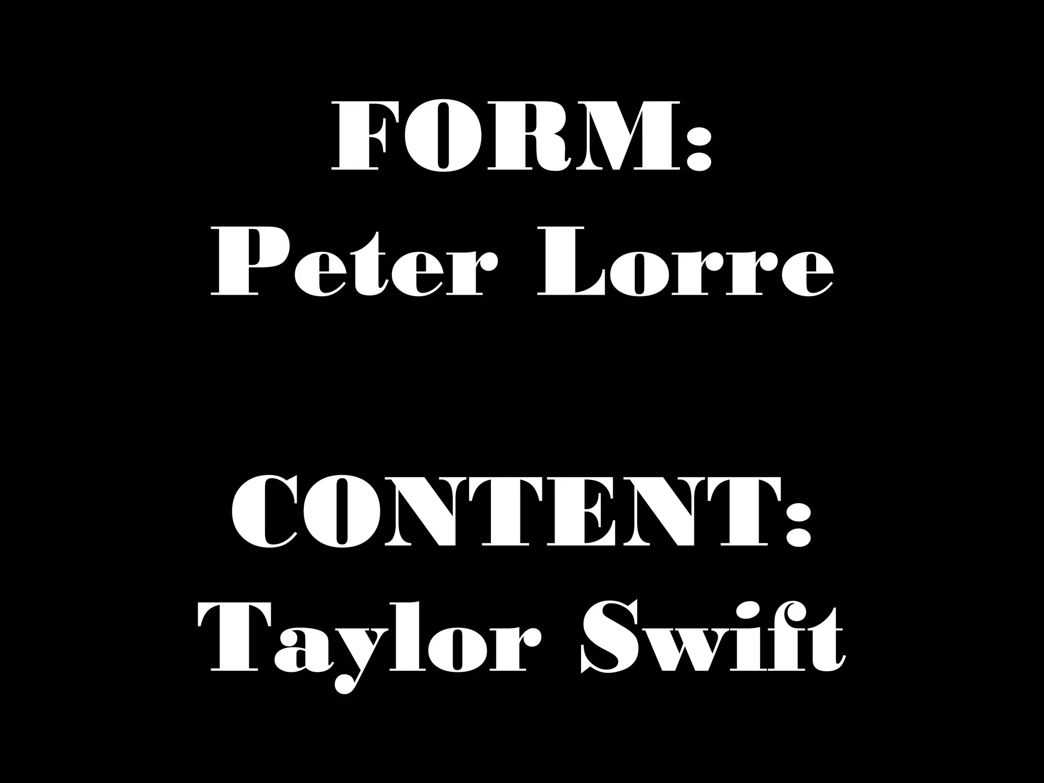 FORM:
Peter Lorre
CONTENT:
Taylor Swift