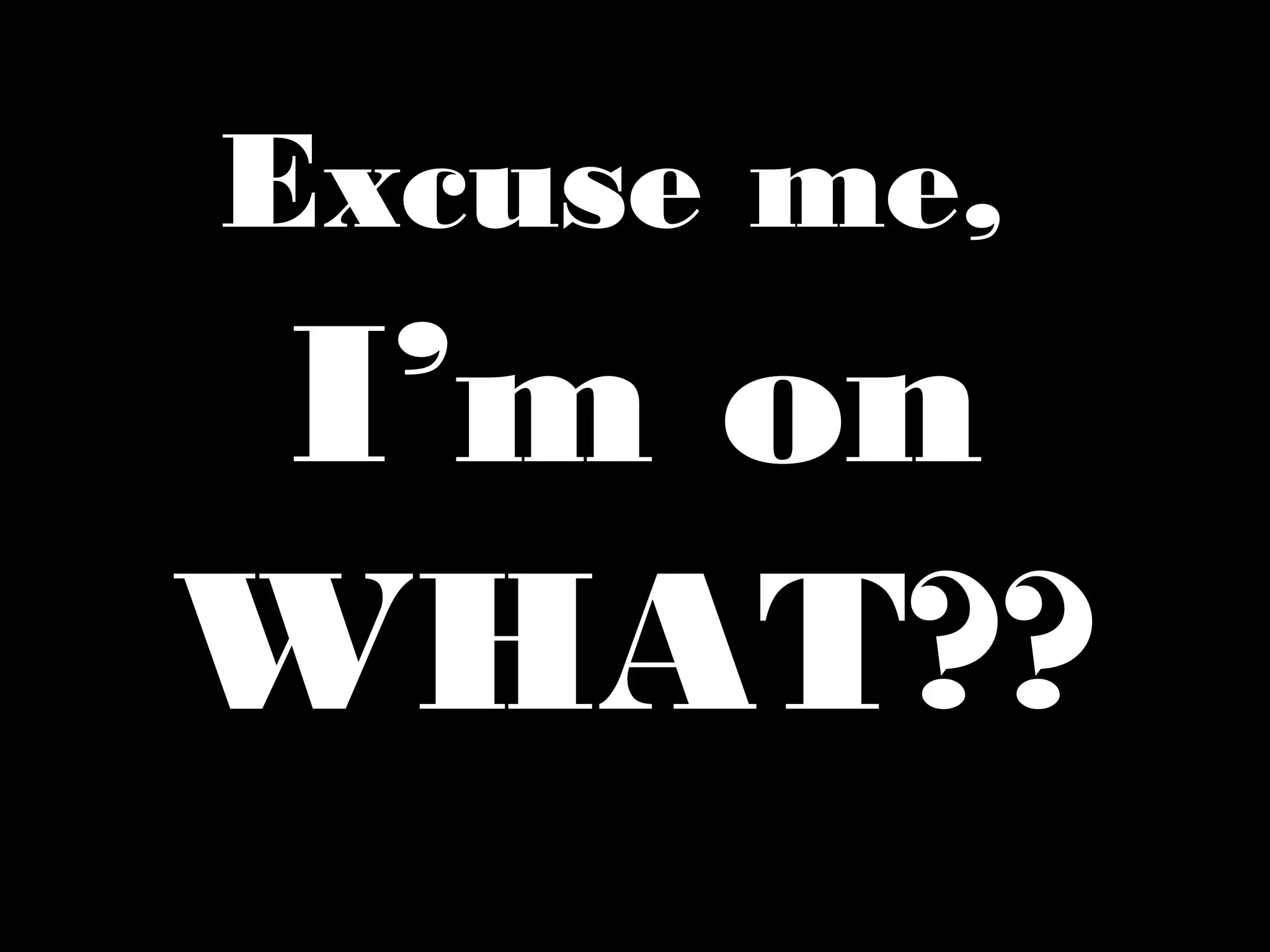 Excuse me,
I’m on
WHAT??