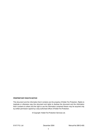 © K.F.P.S. Ltd December 2004 Manual No 59812-400
ii
PROPRIETARY RIGHTS NOTICE
This document and the information that it contains are the property of Kidde Fire Protection. Rights to
duplicate or otherwise copy this document and rights to disclose the document and the information
that it contains to others and the right to use the information contained therein may be acquired only
by written permission signed by a duly authorised officer of Kidde Fire Protection.
© Copyright Kidde Fire Protection Services Ltd.
 