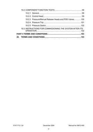 © K.F.P.S. Ltd December 2004 Manual No 59812-400
vi
19.2 COMPONENT FUNCTION TESTS....................................................99
19.2.1 General..................................................................................99
19.2.2 Control Head .........................................................................99
19.2.3 Pressure/Manual Release Heads and POD Valves.............100
19.2.4 Pressure Trip.......................................................................101
19.2.5 Pressure Switch...................................................................102
19.3 INSTRUCTIONS FOR COMMISSIONING THE SYSTEM AFTER ITS
OPERATION....................................................................................102
PART 4 TERMS AND CONDITIONS................................................................103
20. TERMS AND CONDITIONS.....................................................................103
 