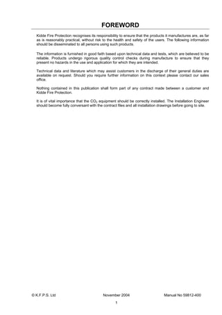 © K.F.P.S. Ltd November 2004 Manual No 59812-400
1
FOREWORD
Kidde Fire Protection recognises its responsibility to ensure that the products it manufactures are, as far
as is reasonably practical, without risk to the health and safety of the users. The following information
should be disseminated to all persons using such products.
The information is furnished in good faith based upon technical data and tests, which are believed to be
reliable. Products undergo rigorous quality control checks during manufacture to ensure that they
present no hazards in the use and application for which they are intended.
Technical data and literature which may assist customers in the discharge of their general duties are
available on request. Should you require further information on this context please contact our sales
office.
Nothing contained in this publication shall form part of any contract made between a customer and
Kidde Fire Protection.
It is of vital importance that the CO2 equipment should be correctly installed. The Installation Engineer
should become fully conversant with the contract files and all installation drawings before going to site.
 