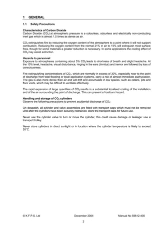 © K.F.P.S. Ltd December 2004 Manual No 59812-400
2
1 GENERAL
1.1 Safety Precautions
Characteristics of Carbon Dioxide
Carbon Dioxide (CO2) at atmospheric pressure is a colourless, odourless and electrically non-conducting
inert gas which is almost 1.5 times as dense as air.
CO2 extinguishes fire by reducing the oxygen content of the atmosphere to a point where it will not support
combustion. Reducing the oxygen content from the normal 21% in air to 15% will extinguish most surface
fires, though for some materials a greater reduction is necessary. In some applications the cooling effect of
CO2 may assist extinction.
Hazards to personnel
Exposure to atmospheres containing about 5% CO2 leads to shortness of breath and slight headache. At
the 10% level, headache, visual disturbance, ringing in the ears (tinnitus) and tremor are followed by loss of
consciousness.
Fire extinguishing concentrations of CO2, which are normally in excess of 30%, especially near to the point
of discharge from total flooding or local application systems, carry a risk of almost immediate asphyxiation.
The gas is also more dense than air and will drift and accumulate in low spaces, such as cellars, pits and
floor voids, which may be difficult to ventilate effectively.
The rapid expansion of large quantities of CO2 results in a substantial localised cooling of the installation
and of the air surrounding the point of discharge. This can present a frostburn hazard.
Handling and storage of CO2 cylinders
Observe the following precautions to prevent accidental discharge of CO2:
On despatch, all cylinder and valve assemblies are fitted with transport caps which must not be removed
until after the cylinders have been securely restrained, store the transport caps for future use.
Never use the cylinder valve to turn or move the cylinder, this could cause damage or leakage: use a
transport trolley.
Never store cylinders in direct sunlight or in location where the cylinder temperature is likely to exceed
55°C.
 