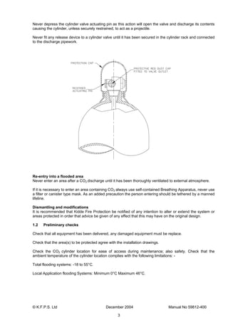 © K.F.P.S. Ltd December 2004 Manual No 59812-400
3
Never depress the cylinder valve actuating pin as this action will open the valve and discharge its contents
causing the cylinder, unless securely restrained, to act as a projectile.
Never fit any release device to a cylinder valve until it has been secured in the cylinder rack and connected
to the discharge pipework.
Re-entry into a flooded area
Never enter an area after a CO2 discharge until it has been thoroughly ventilated to external atmosphere.
If it is necessary to enter an area containing CO2 always use self-contained Breathing Apparatus, never use
a filter or canister type mask. As an added precaution the person entering should be tethered by a manned
lifeline.
Dismantling and modifications
It is recommended that Kidde Fire Protection be notified of any intention to alter or extend the system or
areas protected in order that advice be given of any effect that this may have on the original design.
1.2 Preliminary checks
Check that all equipment has been delivered, any damaged equipment must be replace.
Check that the area(s) to be protected agree with the installation drawings.
Check the CO2 cylinder location for ease of access during maintenance; also safety. Check that the
ambient temperature of the cylinder location complies with the following limitations: -
Total flooding systems: -18 to 55°C.
Local Application flooding Systems: Minimum 0°C Maximum 46°C.
 