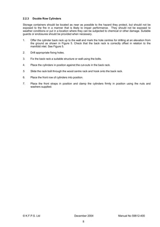 © K.F.P.S. Ltd December 2004 Manual No 59812-400
8
2.2.3 Double Row Cylinders
Storage containers should be located as near as possible to the hazard they protect, but should not be
exposed to the fire in a manner that is likely to impair performance. They should not be exposed to
weather conditions or put in a location where they can be subjected to chemical or other damage. Suitable
guards or enclosures should be provided when necessary.
1. Offer the cylinder back rack up to the wall and mark the hole centres for drilling at an elevation from
the ground as shown in Figure 5. Check that the back rack is correctly offset in relation to the
manifold inlet. See Figure 5.
2. Drill appropriate fixing holes.
3. Fix the back rack a suitable structure or wall using the bolts.
4. Place the cylinders in position against the cut-outs in the back rack.
5. Slide the rack bolt through the wood centre rack and hook onto the back rack.
6. Place the front row of cylinders into position.
7. Place the front straps in position and clamp the cylinders firmly in position using the nuts and
washers supplied.
 