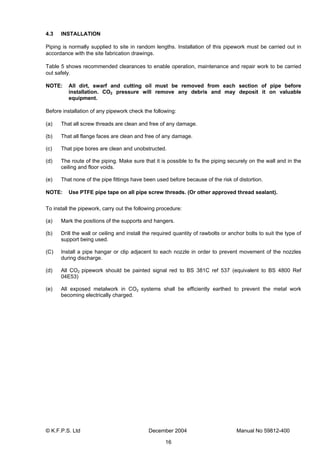 © K.F.P.S. Ltd December 2004 Manual No 59812-400
16
4.3 INSTALLATION
Piping is normally supplied to site in random lengths. Installation of this pipework must be carried out in
accordance with the site fabrication drawings.
Table 5 shows recommended clearances to enable operation, maintenance and repair work to be carried
out safely.
NOTE: All dirt, swarf and cutting oil must be removed from each section of pipe before
installation. CO2 pressure will remove any debris and may deposit it on valuable
equipment.
Before installation of any pipework check the following:
(a) That all screw threads are clean and free of any damage.
(b) That all flange faces are clean and free of any damage.
(c) That pipe bores are clean and unobstructed.
(d) The route of the piping. Make sure that it is possible to fix the piping securely on the wall and in the
ceiling and floor voids.
(e) That none of the pipe fittings have been used before because of the risk of distortion.
NOTE: Use PTFE pipe tape on all pipe screw threads. (Or other approved thread sealant).
To install the pipework, carry out the following procedure:
(a) Mark the positions of the supports and hangers.
(b) Drill the wall or ceiling and install the required quantity of rawbolts or anchor bolts to suit the type of
support being used.
(C) Install a pipe hangar or clip adjacent to each nozzle in order to prevent movement of the nozzles
during discharge.
(d) All CO2 pipework should be painted signal red to BS 381C ref 537 (equivalent to BS 4800 Ref
04E53)
(e) All exposed metalwork in CO2 systems shall be efficiently earthed to prevent the metal work
becoming electrically charged.
 