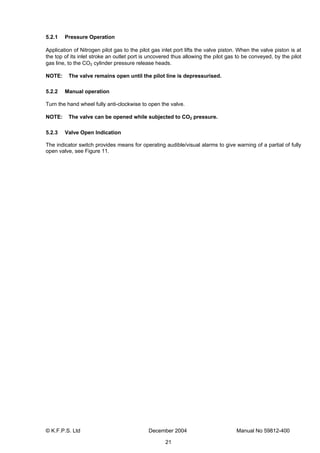 © K.F.P.S. Ltd December 2004 Manual No 59812-400
21
5.2.1 Pressure Operation
Application of Nitrogen pilot gas to the pilot gas inlet port lifts the valve piston. When the valve piston is at
the top of its inlet stroke an outlet port is uncovered thus allowing the pilot gas to be conveyed, by the pilot
gas line, to the CO2 cylinder pressure release heads.
NOTE: The valve remains open until the pilot line is depressurised.
5.2.2 Manual operation
Turn the hand wheel fully anti-clockwise to open the valve.
NOTE: The valve can be opened while subjected to CO2 pressure.
5.2.3 Valve Open Indication
The indicator switch provides means for operating audible/visual alarms to give warning of a partial of fully
open valve, see Figure 11.
 