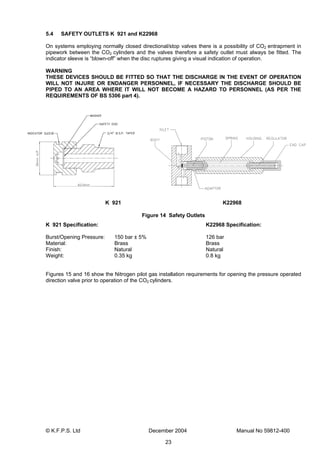 © K.F.P.S. Ltd December 2004 Manual No 59812-400
23
5.4 SAFETY OUTLETS K 921 and K22968
On systems employing normally closed directional/stop valves there is a possibility of CO2 entrapment in
pipework between the CO2 cylinders and the valves therefore a safety outlet must always be fitted. The
indicator sleeve is “blown-off” when the disc ruptures giving a visual indication of operation.
WARNING
THESE DEVICES SHOULD BE FITTED SO THAT THE DISCHARGE IN THE EVENT OF OPERATION
WILL NOT INJURE OR ENDANGER PERSONNEL, IF NECESSARY THE DISCHARGE SHOULD BE
PIPED TO AN AREA WHERE IT WILL NOT BECOME A HAZARD TO PERSONNEL (AS PER THE
REQUIREMENTS OF BS 5306 part 4).
K 921 K22968
Figure 14 Safety Outlets
K 921 Specification: K22968 Specification:
Burst/Opening Pressure: 150 bar ± 5% 126 bar
Material: Brass Brass
Finish: Natural Natural
Weight: 0.35 kg 0.8 kg
Figures 15 and 16 show the Nitrogen pilot gas installation requirements for opening the pressure operated
direction valve prior to operation of the CO2 cylinders.
 