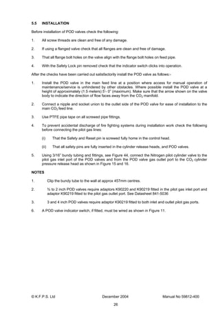 © K.F.P.S. Ltd December 2004 Manual No 59812-400
26
5.5 INSTALLATION
Before installation of POD valves check the following:
1. All screw threads are clean and free of any damage.
2. If using a flanged valve check that all flanges are clean and free of damage.
3. That all flange bolt holes on the valve align with the flange bolt holes on feed pipe.
4. With the Safety Lock pin removed check that the indicator switch clicks into operation.
After the checks have been carried out satisfactorily install the POD valve as follows:-
1. Install the POD valve in the main feed line at a position where access for manual operation of
maintenance/service is unhindered by other obstacles. Where possible install the POD valve at a
height of approximately (1.5 meters) 5’- 0” (maximum). Make sure that the arrow shown on the valve
body to indicate the direction of flow faces away from the CO2 manifold.
2. Connect a nipple and socket union to the outlet side of the POD valve for ease of installation to the
main CO2 feed line.
3. Use PTFE pipe tape on all screwed pipe fittings.
4. To prevent accidental discharge of fire fighting systems during installation work check the following
before connecting the pilot gas lines:
(i) That the Safety and Reset pin is screwed fully home in the control head.
(ii) That all safety pins are fully inserted in the cylinder release heads, and POD valves.
5. Using 3/16” bundy tubing and fittings, see Figure 44, connect the Nitrogen pilot cylinder valve to the
pilot gas inlet port of the POD valves and from the POD valve gas outlet port to the CO2 cylinder
pressure release head as shown in Figure 15 and 16.
NOTES
1. Clip the bundy tube to the wall at approx 457mm centres.
2. ¾ to 2 inch POD valves require adaptors K90220 and K90219 fitted in the pilot gas inlet port and
adaptor K90219 fitted to the pilot gas outlet port. See Datasheet 841-5036
3. 3 and 4 inch POD valves require adaptor K90219 fitted to both inlet and outlet pilot gas ports.
6. A POD valve indicator switch, if fitted, must be wired as shown in Figure 11.
 