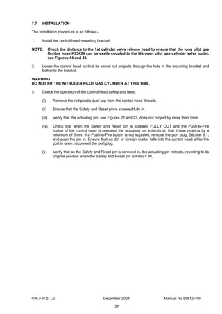 © K.F.P.S. Ltd December 2004 Manual No 59812-400
37
7.7 INSTALLATION
The installation procedure is as follows:-
1. Install the control head mounting bracket.
NOTE: Check the distance to the 1st cylinder valve release head to ensure that the long pilot gas
flexible hose K93434 can be easily coupled to the Nitrogen pilot gas cylinder valve outlet,
see Figures 44 and 45.
2. Lower the control head so that its swivel nut projects through the hole in the mounting bracket and
bolt onto the bracket.
WARNING
DO NOT FIT THE NITROGEN PILOT GAS CYLINDER AT THIS TIME.
3. Check the operation of the control head safety and reset.
(i) Remove the red plastic dust cap from the control head threads.
(ii) Ensure that the Safety and Reset pin is screwed fully in.
(iii) Verify that the actuating pin, see Figures 22 and 23, does not project by more than 3mm.
(iv) Check that when the Safety and Reset pin is screwed FULLY OUT and the Push-to-Fire
button of the control head is operated the actuating pin extends so that it now projects by a
minimum of 6mm. If a Push-to-Fire button is not supplied, remove the port plug, Section 8.1,
and push the pin in. Ensure that no dirt or foreign matter falls into the control head while the
port is open. reconnect the port plug.
(v) Verify that as the Safety and Reset pin is screwed in, the actuating pin retracts, reverting to its
original position when the Safety and Reset pin is FULLY IN.
 